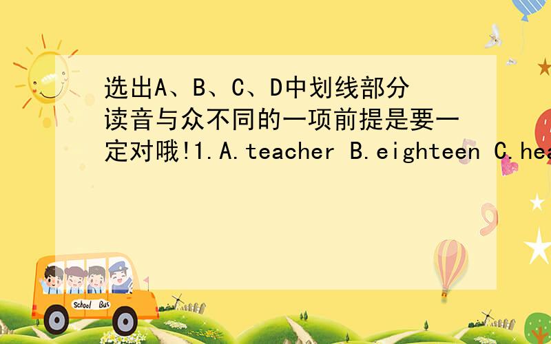 选出A、B、C、D中划线部分读音与众不同的一项前提是要一定对哦!1.A.teacher B.eighteen C.head D.please2.A.who B.where C.what D.why3.A.baby B.happy C.day D.monday4.A.rooster B.foot C.food D.school5A.white B.write C.finger D.light