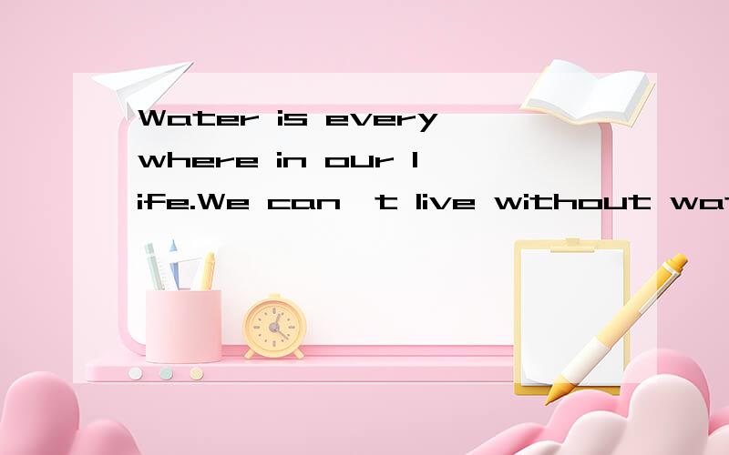 Water is everywhere in our life.We can't live without water.The body,plants and washing all need water.But many people always waste and pollute water.We must save water.How to save water?Let me tell you.We should close the top when we leave the wash