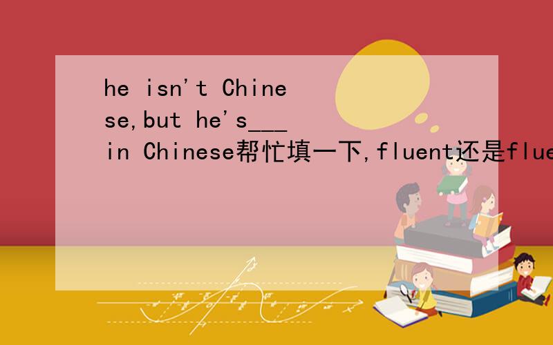 he isn't Chinese,but he's___in Chinese帮忙填一下,fluent还是fluently为什么?