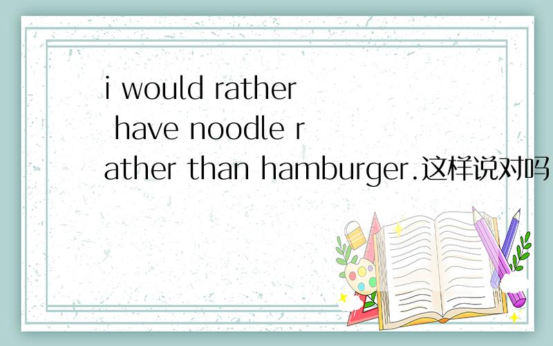 i would rather have noodle rather than hamburger.这样说对吗