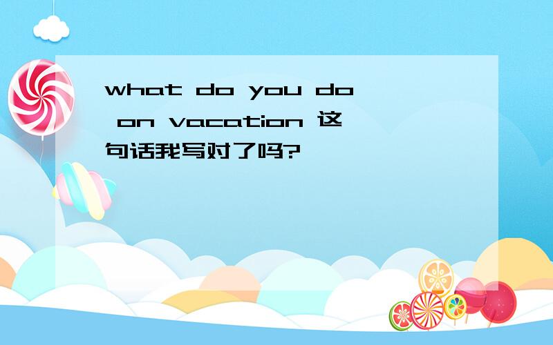 what do you do on vacation 这句话我写对了吗?