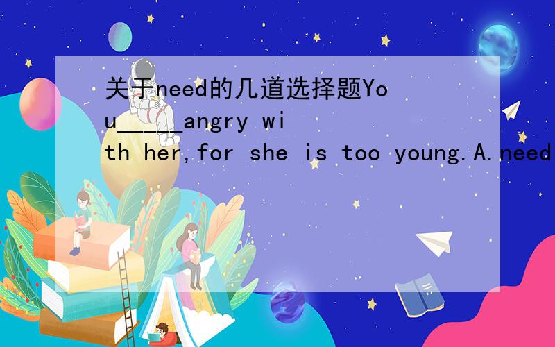 关于need的几道选择题You_____angry with her,for she is too young.A.need not to be B.do not need to C.need not be D.need notI want to go to the doctor,but you____ with me.A.need not to go B.do not need go C.need not go D.need go notEvery one of
