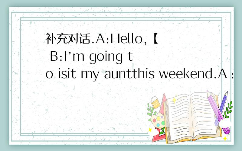 补充对话.A:Hello,【 B:I'm going to isit my auntthis weekend.A：【 B：my aunt’s home is next to the cinema.A：【 B：I get there by car.A：【 B：She’s an actress.A：【 B：Yes,she likes singing.（要最准确的答案）