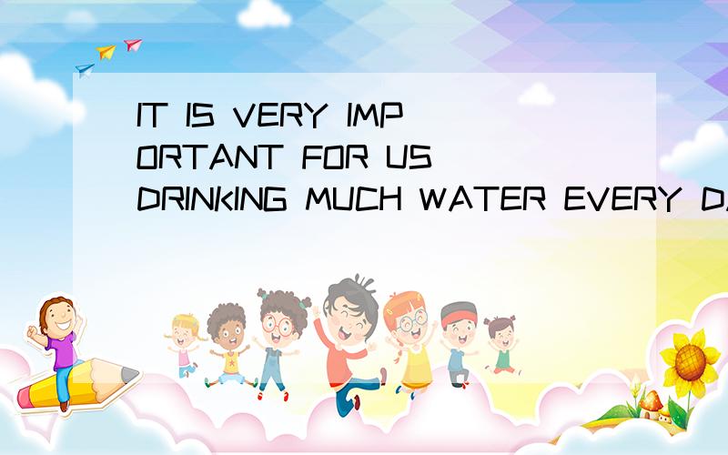 IT IS VERY IMPORTANT FOR US DRINKING MUCH WATER EVERY DAY（改错）