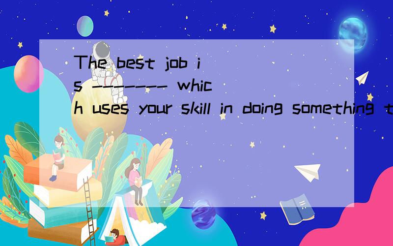 The best job is ------- which uses your skill in doing something together with your interest in the