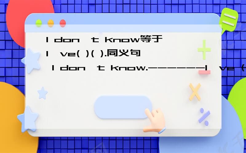 I don't know等于I've( )( ).同义句 I don't know.------I've ( ) ( ).