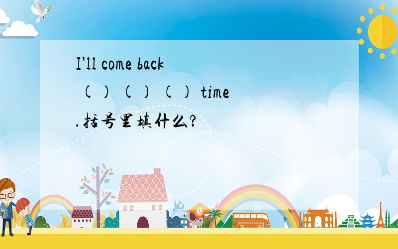 I'll come back () () () time.括号里填什么?