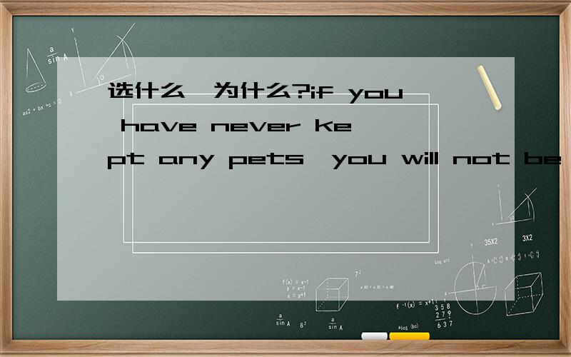 选什么,为什么?if you have never kept any pets,you will not be able to know the pleasure of watching the pet you have kept （）.A.play B.to play C.played D.playing