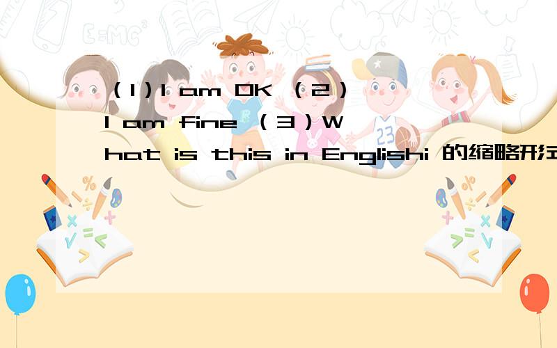 （1）I am OK （2）I am fine （3）What is this in Englishi 的缩略形式（1）I am OK.（2）I am fine.（3）What is this in Englishi?（4）It is a key.（5）It is an orange.（6）What is that?的缩略形式