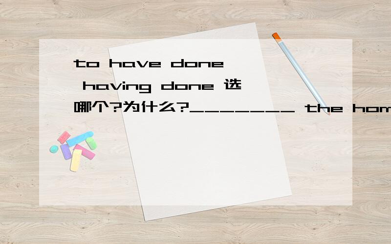 to have done , having done 选哪个?为什么?_______ the home work,We went home.A.Having finished     B.To have finished  选哪个? 为什么? 老师说 to have done , having done 表示发生在谓语动词之前 这2个都是之前 , 有什么