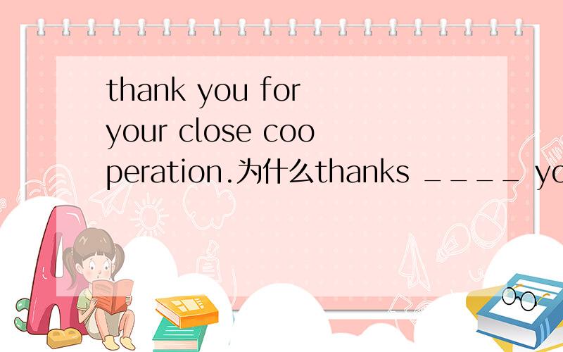 thank you for your close cooperation.为什么thanks ____ your close cooperation.中不能用FOR 而用TO?那这题应该选什么呢？如果thanks to是多亏的意思，那这题应该选for更适合呀。