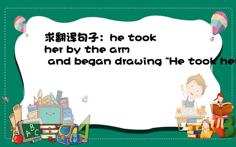 求翻译句子：he took her by the arm and began drawing ~He took her by the arm and began drawing her firmly but gently away.希望尽可能详细点…十分感谢!