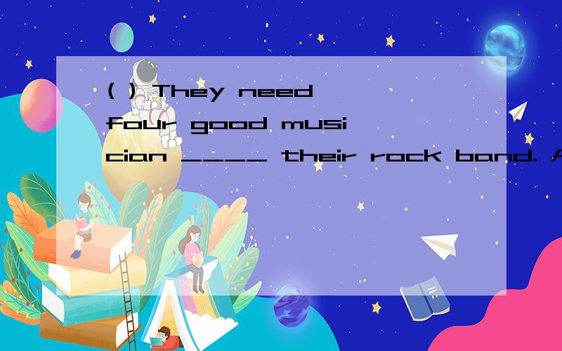 ( ) They need four good musician ____ their rock band. A in B at C for