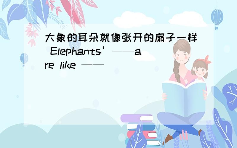 大象的耳朵就像张开的扇子一样 Elephants’——are like ——