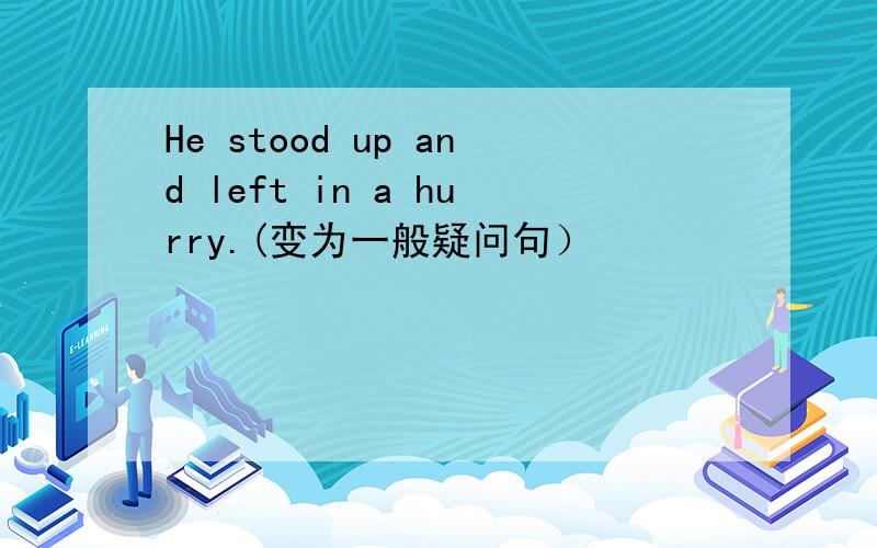 He stood up and left in a hurry.(变为一般疑问句）