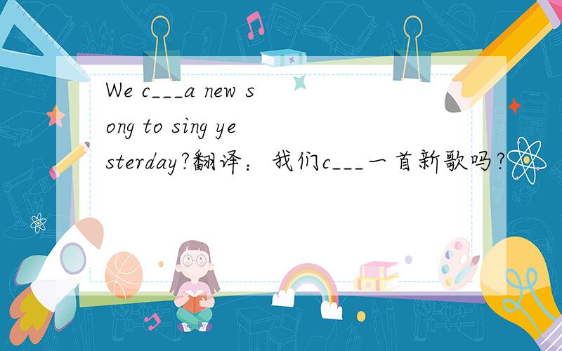We c___a new song to sing yesterday?翻译：我们c___一首新歌吗?