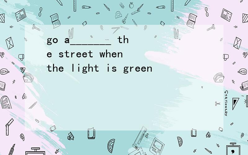 go a_______ the street when the light is green