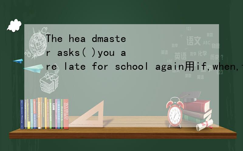 The hea dmaster asks( )you are late for school again用if,when,that.why或what填空
