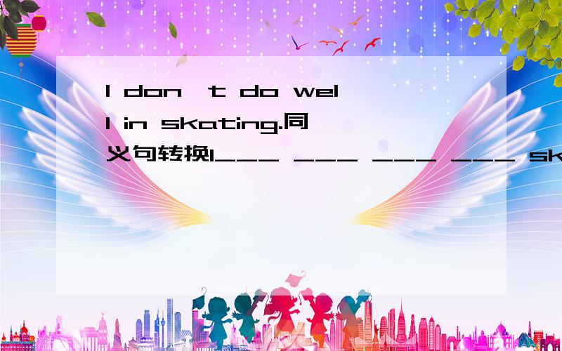 I don't do well in skating.同义句转换I___ ___ ___ ___ skating.Is he good at singying?同义句转换___ he___ ___ ___ singing?第一个回答在加5分