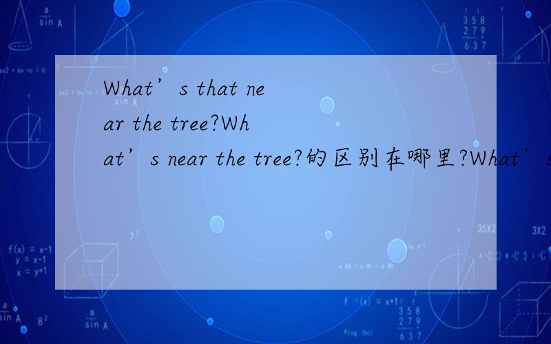 What’s that near the tree?What’s near the tree?的区别在哪里?What’s that near the tree?What’s near the tree?的区别在哪里.讲清楚···