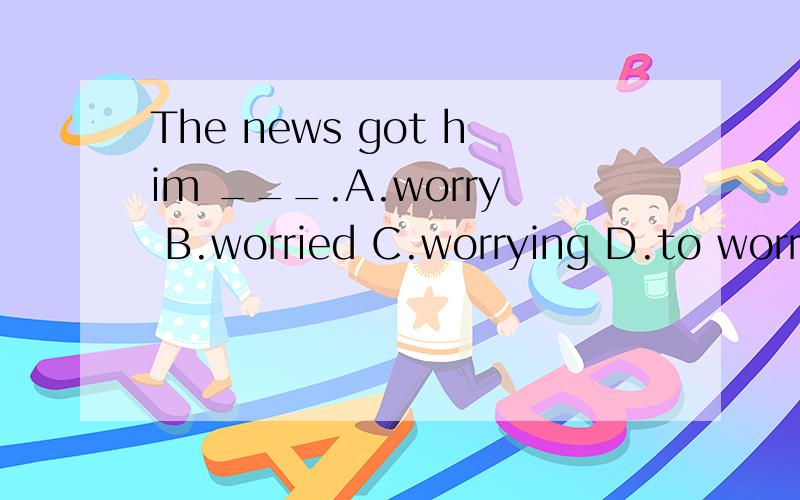 The news got him ___.A.worry B.worried C.worrying D.to worry Tell me the choice you make a...The news got him ___.A.worryB.worriedC.worryingD.to worryTell me the choice you make and the reason.