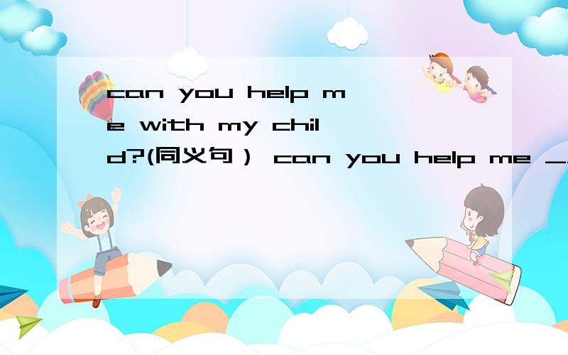 can you help me with my child?(同义句） can you help me ___　____ my child