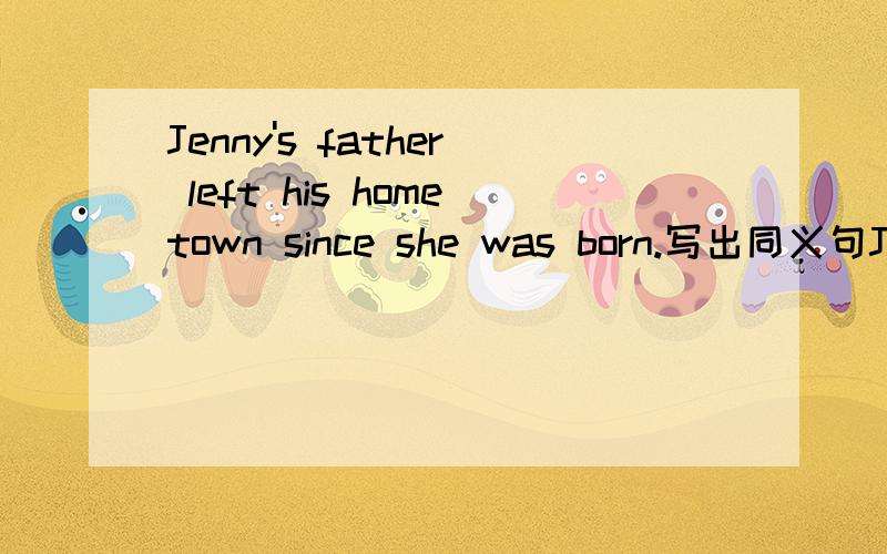 Jenny's father left his hometown since she was born.写出同义句Jenny's father _____ _____ _____ _____his hometown since she was born.