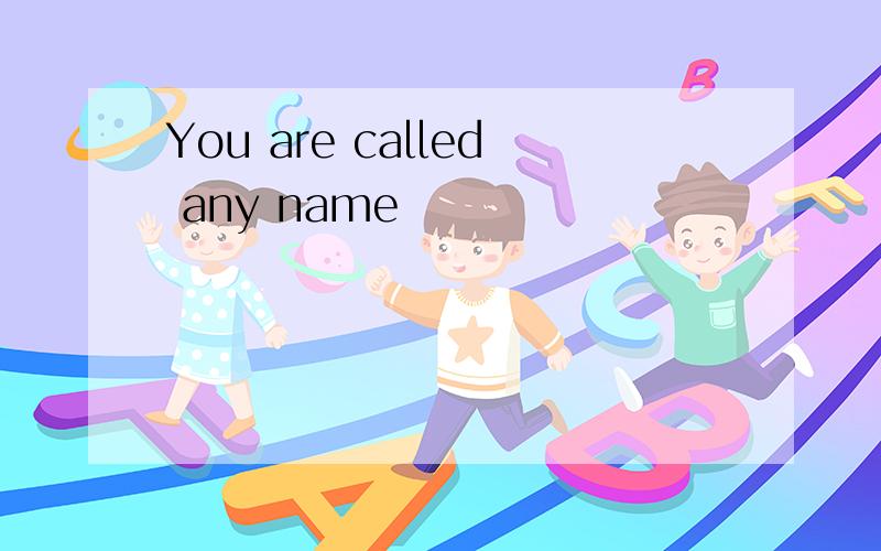 You are called any name