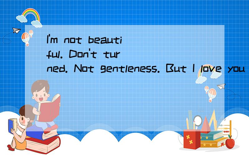 I'm not beautiful. Don't turned. Not gentleness. But I love you more than about it.