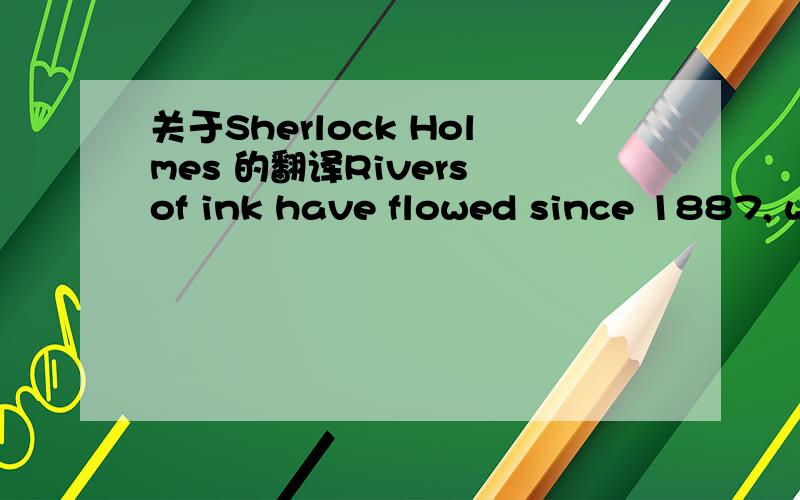 关于Sherlock Holmes 的翻译Rivers of ink have flowed since 1887, when Sherlock Holmes was first introduced to the world, in an adventure entitled A Study in Scarlet.Most of the great detective's fans know him so well, that they feel they have act