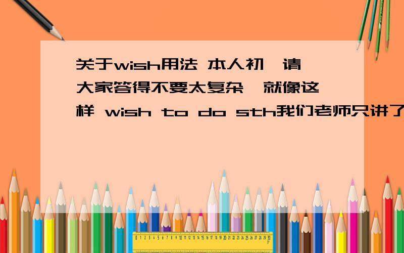 关于wish用法 本人初一请大家答得不要太复杂  就像这样 wish to do sth我们老师只讲了这个   求更多的用法