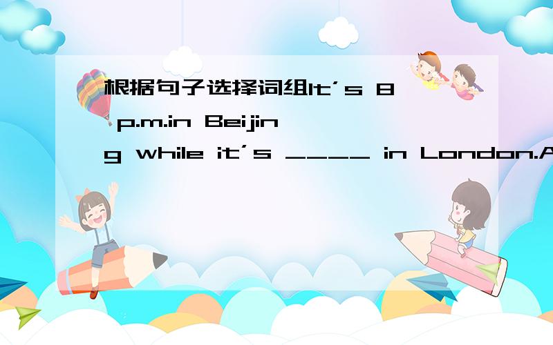根据句子选择词组It’s 8 p.m.in Beijing while it’s ____ in London.A 8 a.m.B 11 p.m.C 12 a.m.D 10 p.m.It doesn’t have any arms ____ legs,but it can push,pull,carry,jump,rise,fall,and _____.A and B but C also D or E sleep F run G stand H si