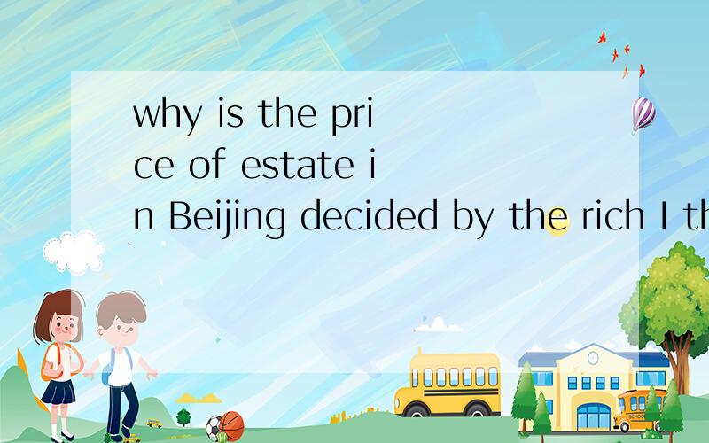 why is the price of estate in Beijing decided by the rich I think it's rogue logic that the price of estatein Beijing decided by the rich of China.thedevelopers have a lot of connections withcorrupted government officials and raise theprices conspira