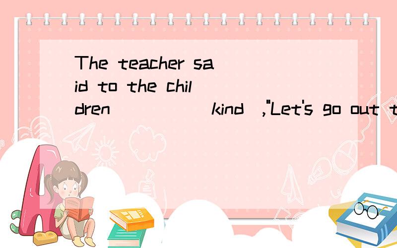 The teacher said to the children ____(kind),