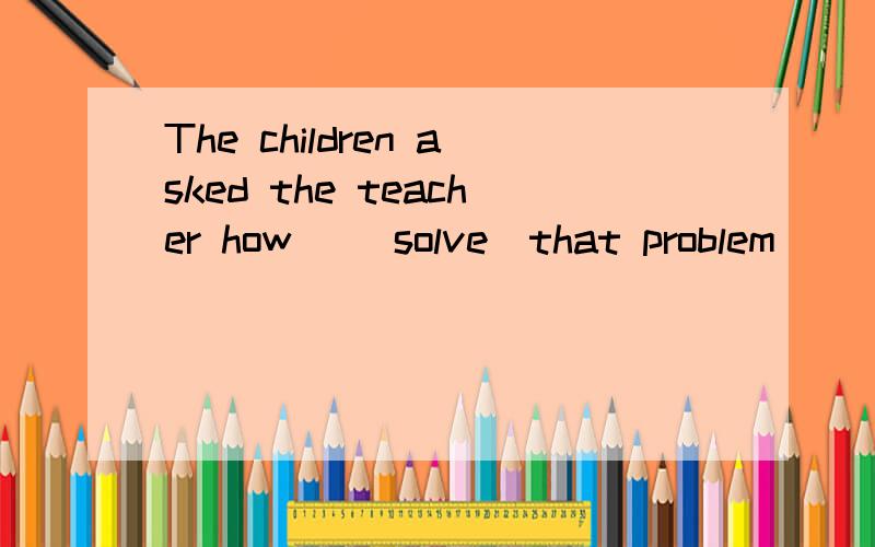 The children asked the teacher how _(solve)that problem