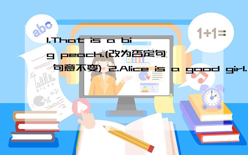 1.That is a big peach.(改为否定句 句意不变) 2.Alice is a good girl.(改一般问句 并否定回答