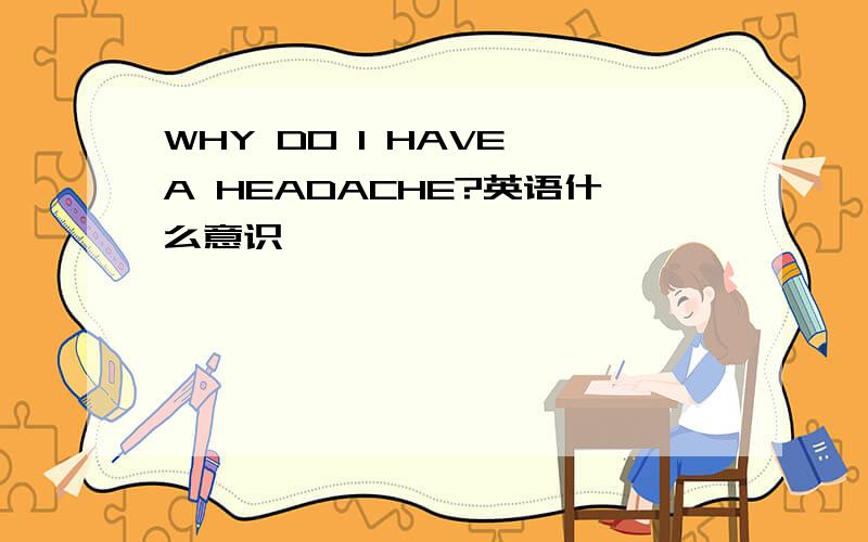 WHY DO I HAVE A HEADACHE?英语什么意识