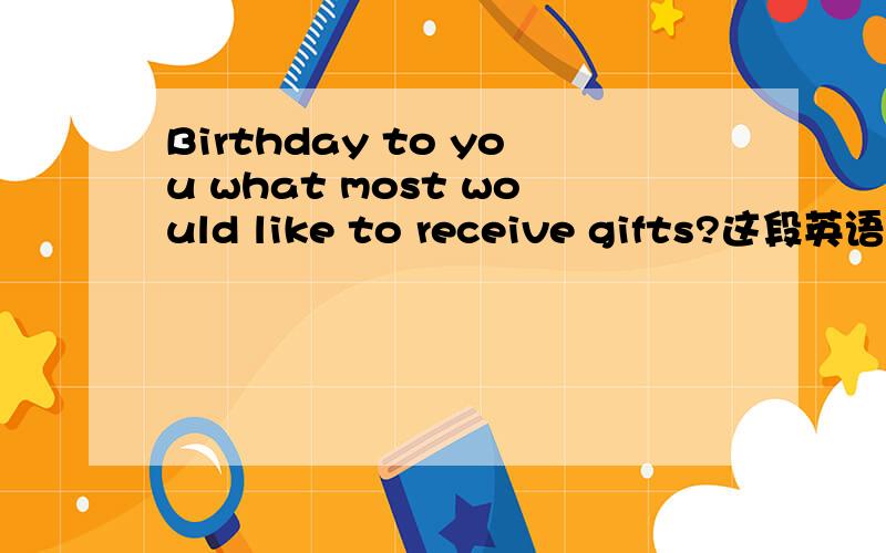 Birthday to you what most would like to receive gifts?这段英语谁能帮我翻译下?
