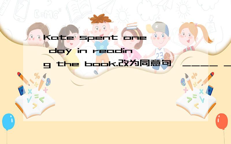 Kate spent one day in reading the book.改为同意句,____ ____ Kate one day ____ ____ the book.