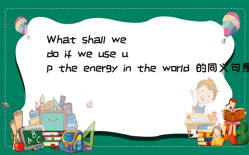 What shall we do if we use up the energy in the world 的同义句是什么?What shall we do if we use up the energy in the world 的同义句What _____ the energy in the world ______ _______?