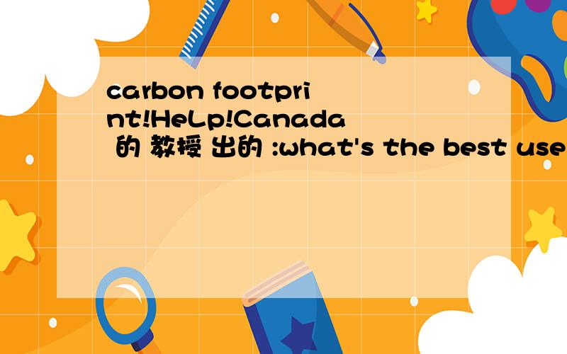 carbon footprint!HeLp!Canada 的 教授 出的 :what's the best use of carbon footprintcarbon footprint 碳足迹 best use ..碳足迹 怎么用呀 有人能告诉下大概的 意思和思路么这是教授布置的一个presentation的题目
