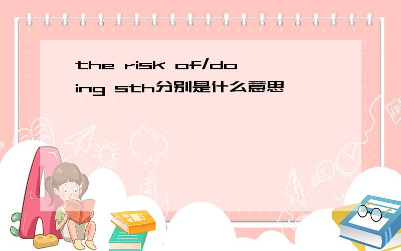 the risk of/doing sth分别是什么意思