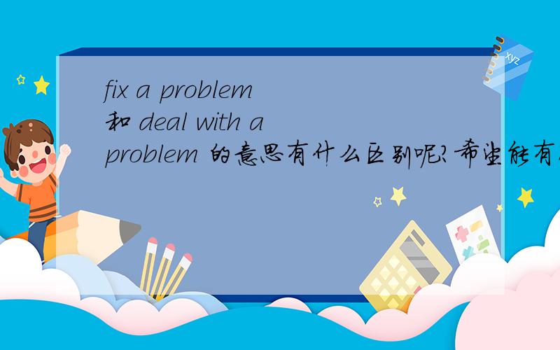 fix a problem 和 deal with a problem 的意思有什么区别呢?希望能有准确详尽的解答,