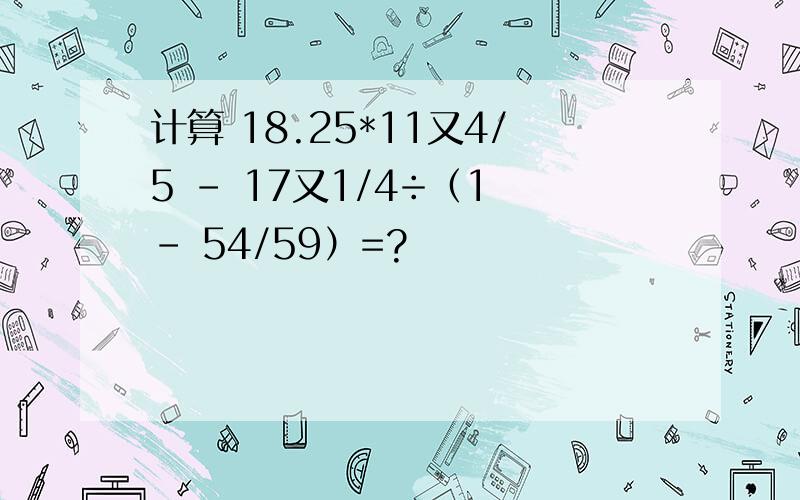 计算 18.25*11又4/5 - 17又1/4÷（1 - 54/59）=?