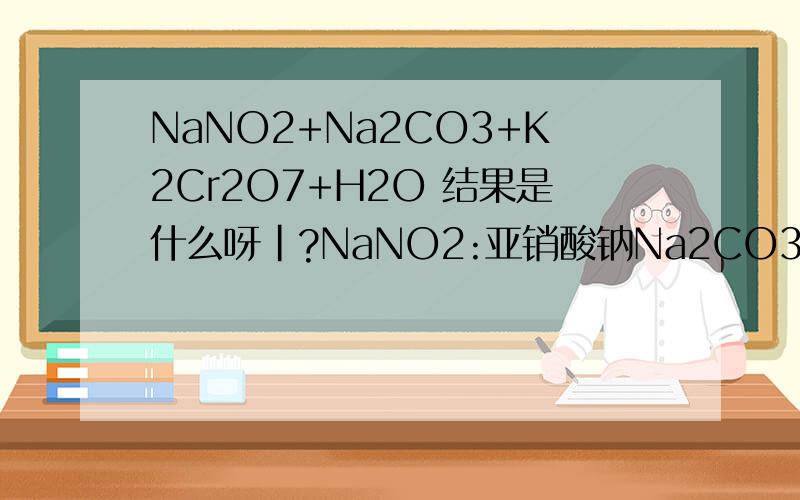 NaNO2+Na2CO3+K2Cr2O7+H2O 结果是什么呀|?NaNO2:亚销酸钠Na2CO3:碳酸钠K2Cr2O7:重铬酸钾