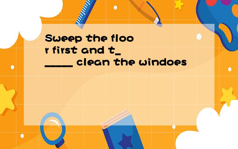 Sweep the floor first and t______ clean the windoes