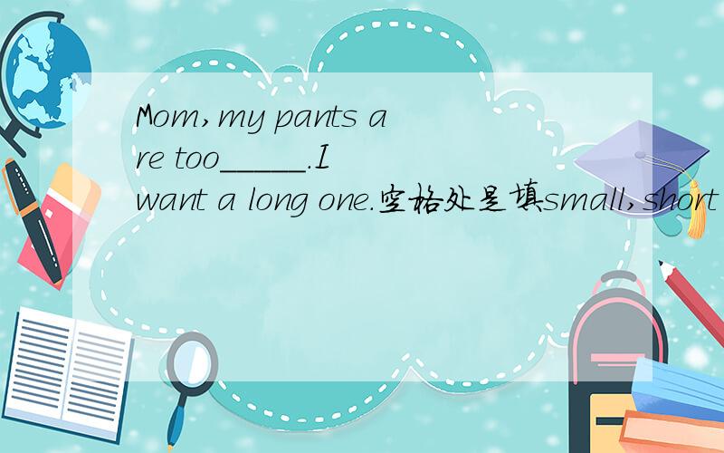 Mom,my pants are too_____.I want a long one.空格处是填small,short ,white还是old拜托各位了 3Q