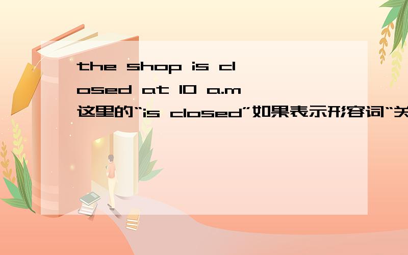 the shop is closed at 10 a.m这里的“is closed”如果表示形容词“关着的”行不行?这句话对吗,求大神们解释.