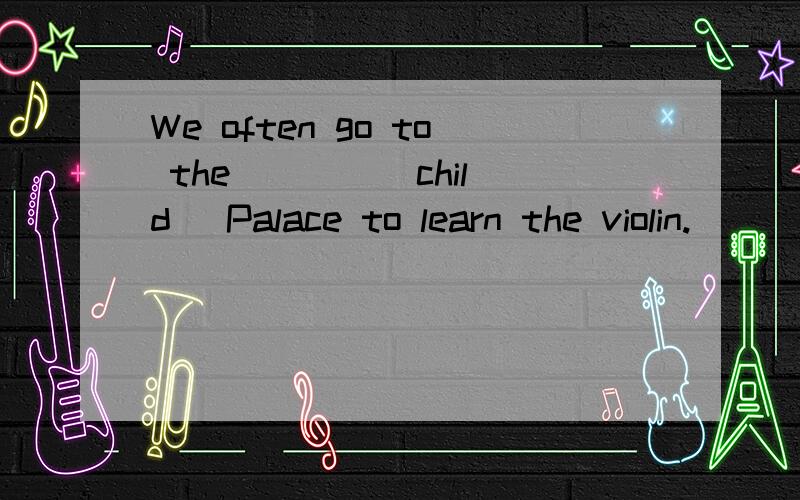 We often go to the ___ (child) Palace to learn the violin.