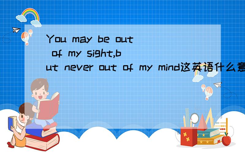You may be out of my sight,but never out of my mind这英语什么意思,我不懂英语我